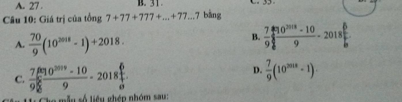 A. 27. B. 31.

Câu 10: Giá trị của tồng 7+77+777+...+77...7 bằng
A.  70/9 (10^(2018)-1)+2018.
B.  7/9 frac 8^(8frac 10^2018)-106.
C.  7/9  (6^(2019)-10)/9 -2018 6/9 
D.  7/9 (10^(2018)-1). 
mẫu số liêu ghép nhóm sau: