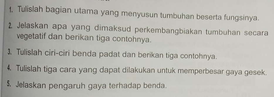 Tulislah bagian utama yang menyusun tumbuhan beserta fungsinya. 
2. Jelaskan apa yang dimaksud perkembangbiakan tumbuhan secara 
vegetatif dan berikan tiga contohnya. 
3. Tulislah ciri-ciri benda padat dan berikan tiga contohnya. 
4. Tulislah tiga cara yang dapat dilakukan untuk memperbesar gaya gesek. 
5. Jelaskan pengaruh gaya terhadap benda.