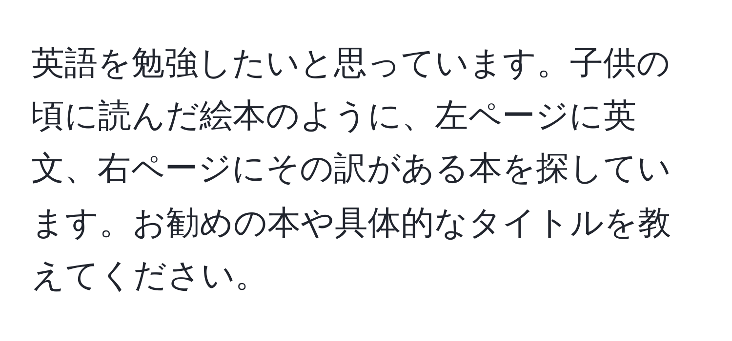 英語を勉強したいと思っています。子供の頃に読んだ絵本のように、左ページに英文、右ページにその訳がある本を探しています。お勧めの本や具体的なタイトルを教えてください。