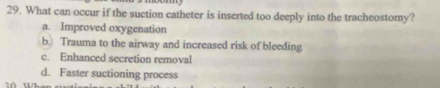 What can occur if the suction catheter is inserted too deeply into the tracheostomy?
a. Improved oxygenation
b. Trauma to the airway and increased risk of bleeding
c. Enhanced secretion removal
d. Faster suctioning process
0 Wher