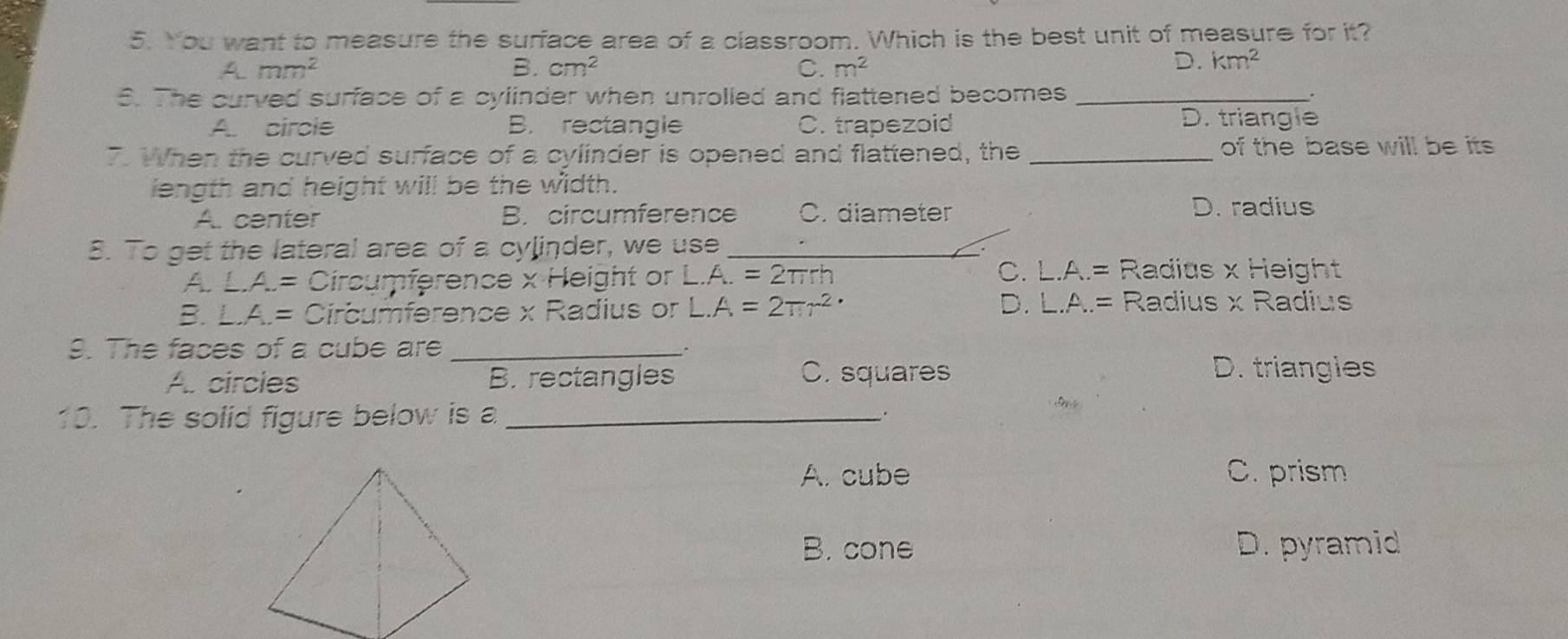 You want to measure the surface area of a classroom. Which is the best unit of measure for it?
A. mm^2 B. cm^2 C. m^2
D. km^2
S. The curved surface of a cylinder when unrolled and flattened becomes_
.
A circle B. rectangle C. trapezoid
D. triangle
7. When the curved surface of a cylinder is opened and flattened, the _of the base will be its 
liength and height will be the width.
A. center B. circumference C. diameter D. radius
8. To get the lateral area of a cylinder, we use_
A. L.A.= Circumference x Height or L.A.=2π rh C. L.A.= Radius x Height
B. L.A.= Circumference x Radius or L.A=2π r^(2·) D. L.A.= Radius x Radius
9. The faces of a cube are_
A. circies B. rectangles C. squares
D. triangies
10. The solid figure below is a_
S 
A. cube C. prism
B. cone D. pyramid