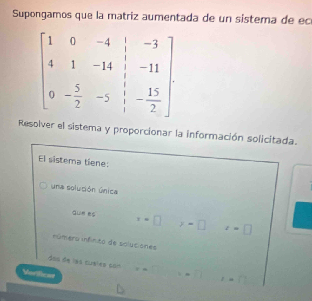 Supongamos que la matriz aumentada de un sistema de ec
Resolver el sistema y proporcionar la información solicitada.
El sistema tiene:
una solución única
que es x=□ y=□ z=□
número infinito de soluciones
ss de las cuales con x=
Verificat V= r=