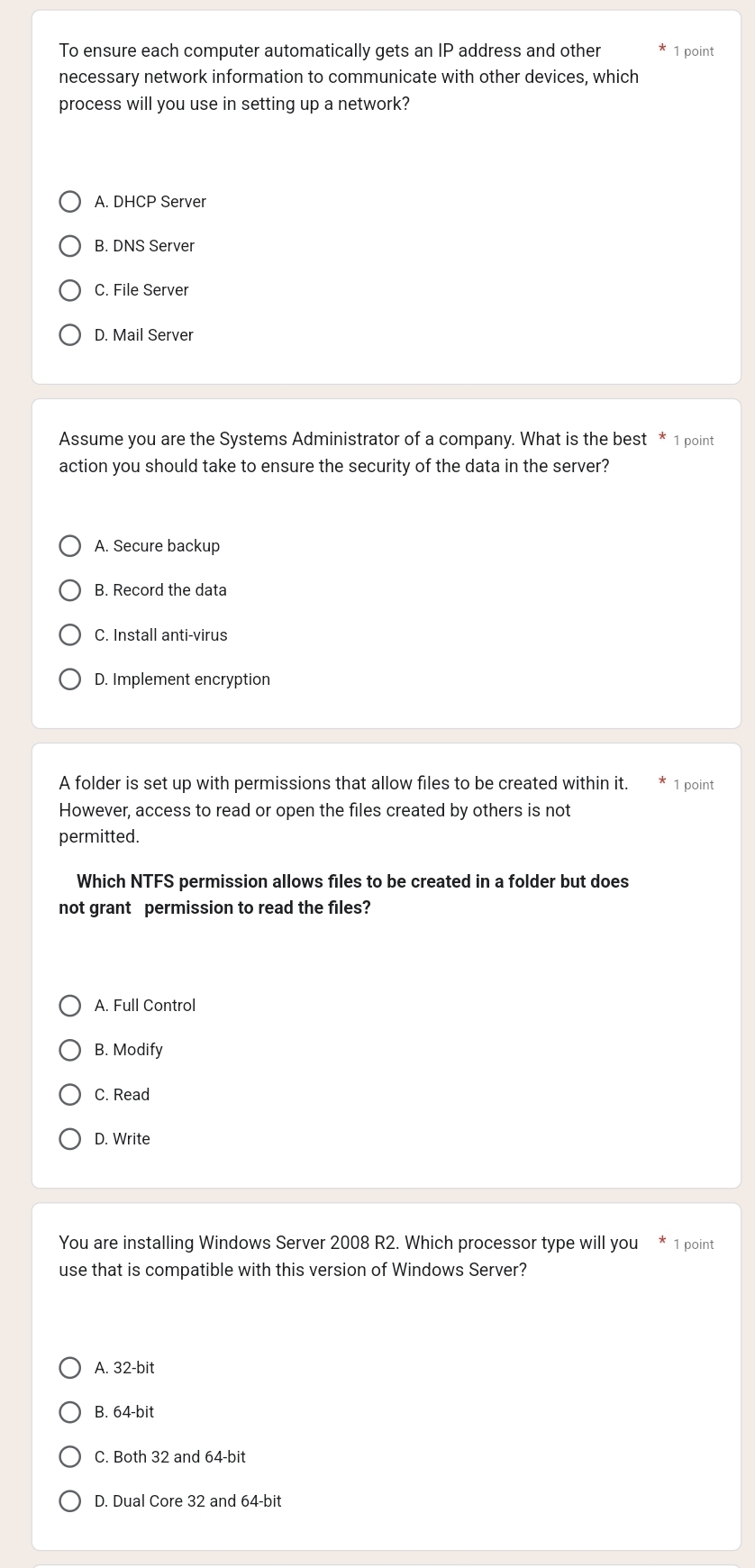 To ensure each computer automatically gets an IP address and other 1 point
necessary network information to communicate with other devices, which
process will you use in setting up a network?
A. DHCP Server
B. DNS Server
C. File Server
D. Mail Server
Assume you are the Systems Administrator of a company. What is the best * 1 point
action you should take to ensure the security of the data in the server?
A. Secure backup
B. Record the data
C. Install anti-virus
D. Implement encryption
A folder is set up with permissions that allow files to be created within it. 1 point
However, access to read or open the files created by others is not
permitted.
Which NTFS permission allows files to be created in a folder but does
not grant permission to read the files?
A. Full Control
B. Modify
C. Read
D. Write
You are installing Windows Server 2008 R2. Which processor type will you * 1 point
use that is compatible with this version of Windows Server?
A. 32-bit
B. 64-bit
C. Both 32 and 64-bit
D. Dual Core 32 and 64-bit