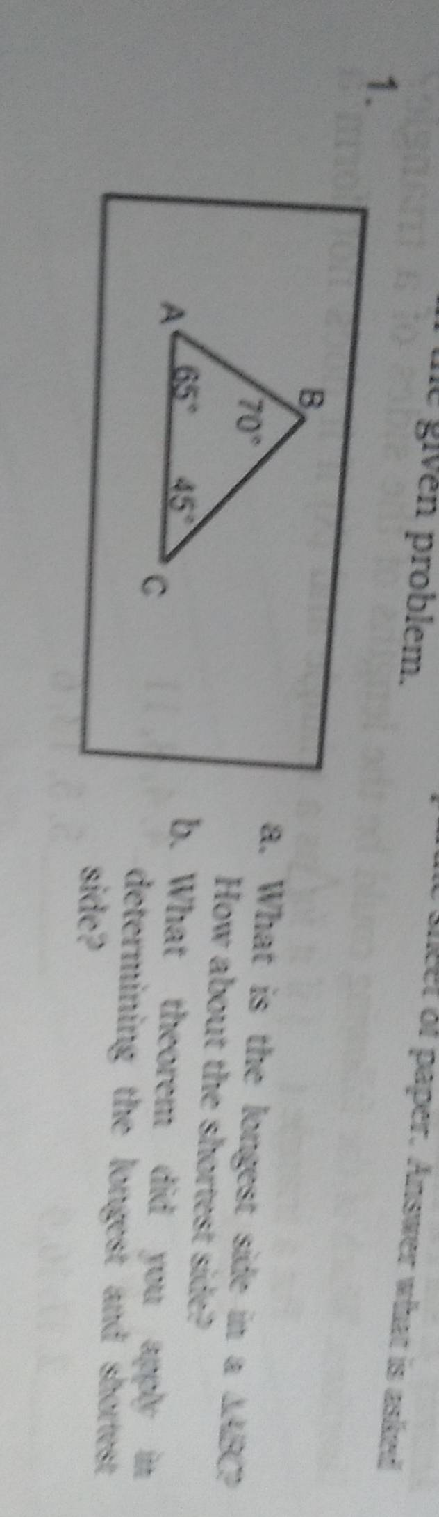 he givén problem. 
sheet of paper. Answer what is asked 
1. 
B
70°
a. What is the longest side in a ∆ABC? 
How about the shortest side? 
A 65° 45°
C 
b. What theorem did you apply in 
determining the longest and shortest. 
side?