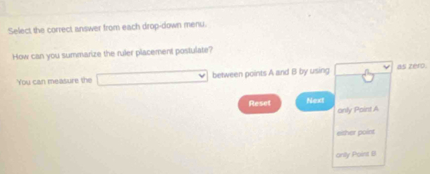 Select the correct answer from each drop-down menu.
How can you summarize the ruler placement postulate?
You can measure the □ between points A and B by using as zero.
Reset Next
only Point A
either point
anly Point B