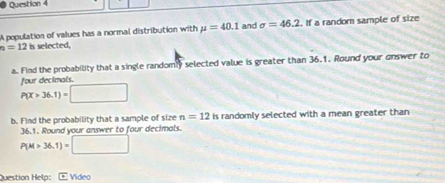 A population of values has a normal distribution with mu =40.1 and sigma =46.2. If a random sample of size
h=12is selected, 
a. Find the probability that a single randomly selected value is greater than 36.1. Round your onswer to 
four decimals.
P(X>36.1)=□
b. Find the probability that a sample of size n=12 is randomly selected with a mean greater than
36.1. Round your answer to four decimals.
P(M>36.1)=□
Question Help: Video