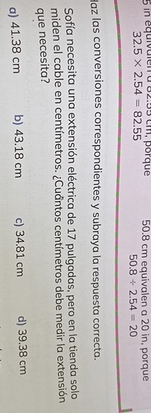 in équivaien a 82.55 cm, porque 50.8 cm equivalen a 20 in, porque
32.5* 2.54=82.55
50.8/ 2.54=20
Haz las conversiones correspondientes y subraya la respuesta correcta.
Sofía necesita una extensión eléctrica de 17 pulgadas, pero en la tienda solo
miden el cable en centímetros. ¿Cuántos centímetros debe medir la extensión
que necesita?
a) 41.38 cm b) 43.18 cm c) 34.81 cm d) 39.38 cm