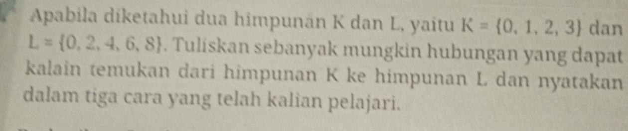 Apabila diketahui dua himpunän K dan L, yaitu K= 0,1,2,3 dan
L= 0,2,4,6,8. Tuliskan sebanyak mungkin hubungan yang dapat 
kalain temukan dari himpunan K ke himpunan L dan nyatakan 
dalam tiga cara yang telah kalian pelajari.