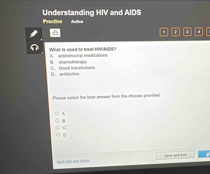 Understanding HIV and AIDS
Practice Active
1 2 3 4
What is used to treat HIV/AIDS?
A. antiretroviral medications
B. chemotherapy
C. blood transfusions
D. antibiotics
Please select the best answer from the choices provided.
A
B
C
D
Mark this and return Save and Exit