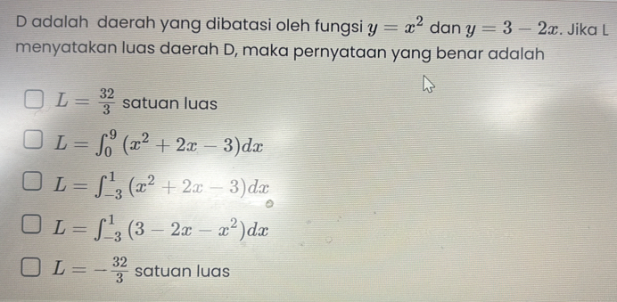 adalah daerah yang dibatasi oleh fungsi y=x^2 dan y=3-2x. Jika L
menyatakan luas daerah D, maka pernyataan yang benar adalah
L= 32/3  satuan luas
L=∈t _0^(9(x^2)+2x-3)dx
L=∈t _(-3)^1(x^2+2x-3)dx
L=∈t _(-3)^1(3-2x-x^2)dx
L=- 32/3  satuan luas