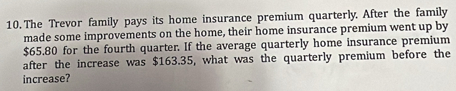 The Trevor family pays its home insurance premium quarterly. After the family 
made some improvements on the home, their home insurance premium went up by
$65.80 for the fourth quarter. If the average quarterly home insurance premium 
after the increase was $163.35, what was the quarterly premium before the 
increase?