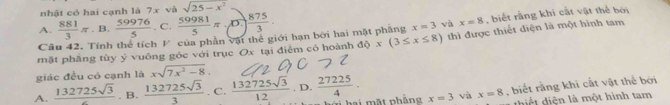 nhật có hai cạnh là 7x và sqrt(25-x^2)
A.  881/3 π. B.  59976/5 . C.  59981/5 π · (D.) ) 875/3 . 
Câu 42. Tính thể tích V của phần vật thể giới hạn bởi hai mặt phầng x=3 và x=8 , biết rằng khi cắt vật thể bởi
mặt phầng tùy ý vuông góc với trục Ox tại điểm có hoành độ x(3≤ x≤ 8) thì được thiết diện là một hình tam
giác đều cỏ cạnh là xsqrt(7x^2-8).
A.  132725sqrt(3)/c . B.  132725sqrt(3)/3 . C.  132725sqrt(3)/12 . D.  27225/4 ·
hai mặt phẳng x=3 và x=8 , biết rằng khi cắt vật thể bởi
thiết diện là một hình tam