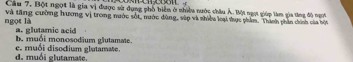 H-CONH-CH₂COOH.
Câu 7. Bột ngọt là gia vị được sử dụng phổ biến ở nhiều nước châu Á. Bột ngọt giúp làm gia tăng độ ngọt
và tăng cường hương vị trong nước sốt, nước dùng, súp và nhiều loại thực phẩm. Thành phần chính của bột
ngọt là
a. glutamic acid
b. muối monosodium glutamate.
c. muối disodium glutamate.
d. muối glutamate.