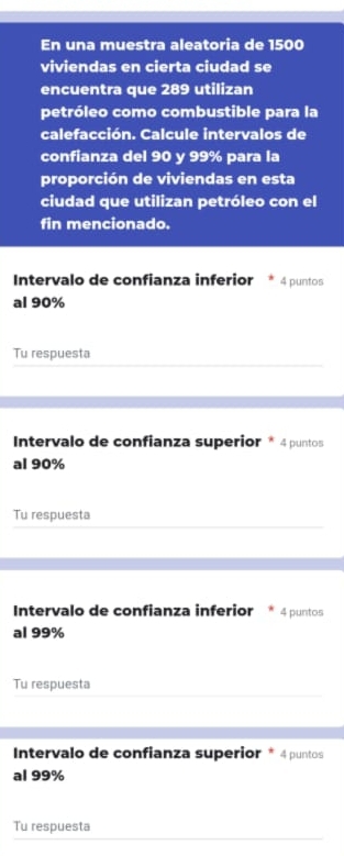 En una muestra aleatoria de 1500
viviendas en cierta ciudad se 
encuentra que 289 utilizan 
petróleo como combustible para la 
calefacción. Calcule intervalos de 
confianza del 90 y 99% para la 
proporción de viviendas en esta 
ciudad que utilizan petróleo con el 
fin mencionado. 
Intervalo de confianza inferior 4 puntos 
al 90%
Tu respuesta 
Intervalo de confianza superior * 4 puntos 
al 90%
Tu respuesta 
Intervalo de confianza inferior 4 puntos 
al 99%
Tu respuesta 
Intervalo de confianza superior * 4 puntos 
al 99%
Tu respuesta