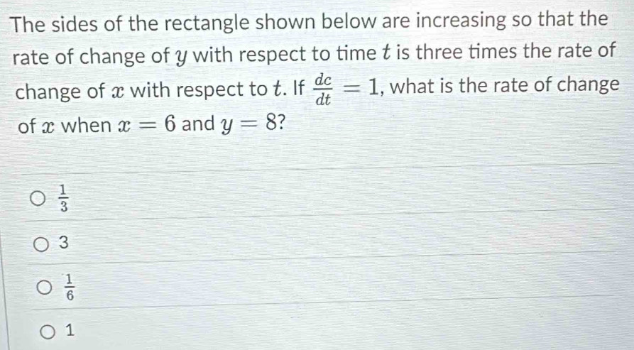 The sides of the rectangle shown below are increasing so that the
rate of change of y with respect to time t is three times the rate of
change of x with respect to t. If  dc/dt =1 , what is the rate of change
of x when x=6 and y=8 7
 1/3 
3
 1/6 
1