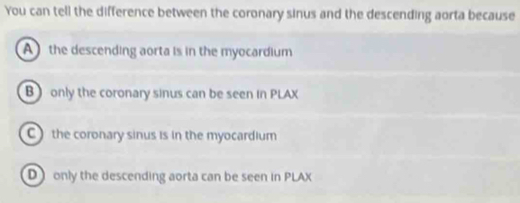 You can tell the difference between the coronary sinus and the descending aorta because
A the descending aorta is in the myocardium
B only the coronary sinus can be seen in PLAX
C) the coronary sinus is in the myocardium
D only the descending aorta can be seen in PLAX