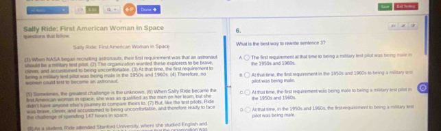 Saire
. 13 6 15 a = FP Done Ear Tenting
Sally Ride: First American Woman in Space
6.
questions that follow
Sally Ride: FirstAmerican Woman in Space What is the best way to rewrite sentence 3?
(1) When NASA began recruiling astronauts, their first requirement was that an astronaut A.
should be a military test pilot. (2) The organization wanted these explorers to be brave. The first requirement at that time to being a military test pilot was being male in
clever, and accustomed to being uncomfortable. (3) At that time, the first requirement to the 1950s and 1960s.
being a military test pilot was being male in the 1950s and 1960s. (4) Therefore, no At that time, the first requirement in the 1950s and 1960s to being a military lest
women could test to become an astronaut. pilot was being male.
(5) Sometimes, the greatest challenge is the unknown. (6) When Sally Ride became the
lirst American woman in space, she was as qualified as the men on her team, but she the 1950s and 1960s. At that time, the first requirement was being male to being a military lest pilot in
didn't have anyone else's journey to compare theirs to. (7) But, like the test pilots, Ride
was brave, clever, and accustomed to being uncomfortable, and therefore ready to face At that time, in the 1950s and 1960s, the firstvequirement to being a military test
the chaßlenge of spending 147 hours in space. pilot was being male.
(8) As a sisadent, Ride attended Stanford University, where she studied English and