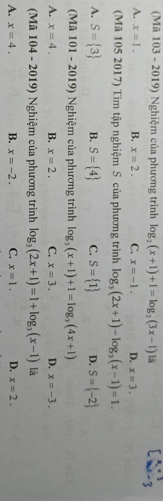 (Mã 103 - 2019) Nghiệm của phương trình log _2(x+1)+1=log _2(3x-1) là
A. x=1. B. x=2. C. x=-1. D. x=3. 
(Mã 105 2017) Tìm tập nghiệm S của phương trình log _3(2x+1)-log _3(x-1)=1.
A. S= 3 S= 4 C. S= 1 S= -2
B.
D.
(Mã 101 - 2019) Nghiệm của phương trình log _3(x+1)+1=log _3(4x+1)
A. x=4. B. x=2. C. x=3. D. x=-3. 
( Mã [ 04 - 2019) Nghiệm của phương trình log _3(2x+1)=1+log _3(x-1) là
A. x=4. B. x=-2. C. x=1. D. x=2.