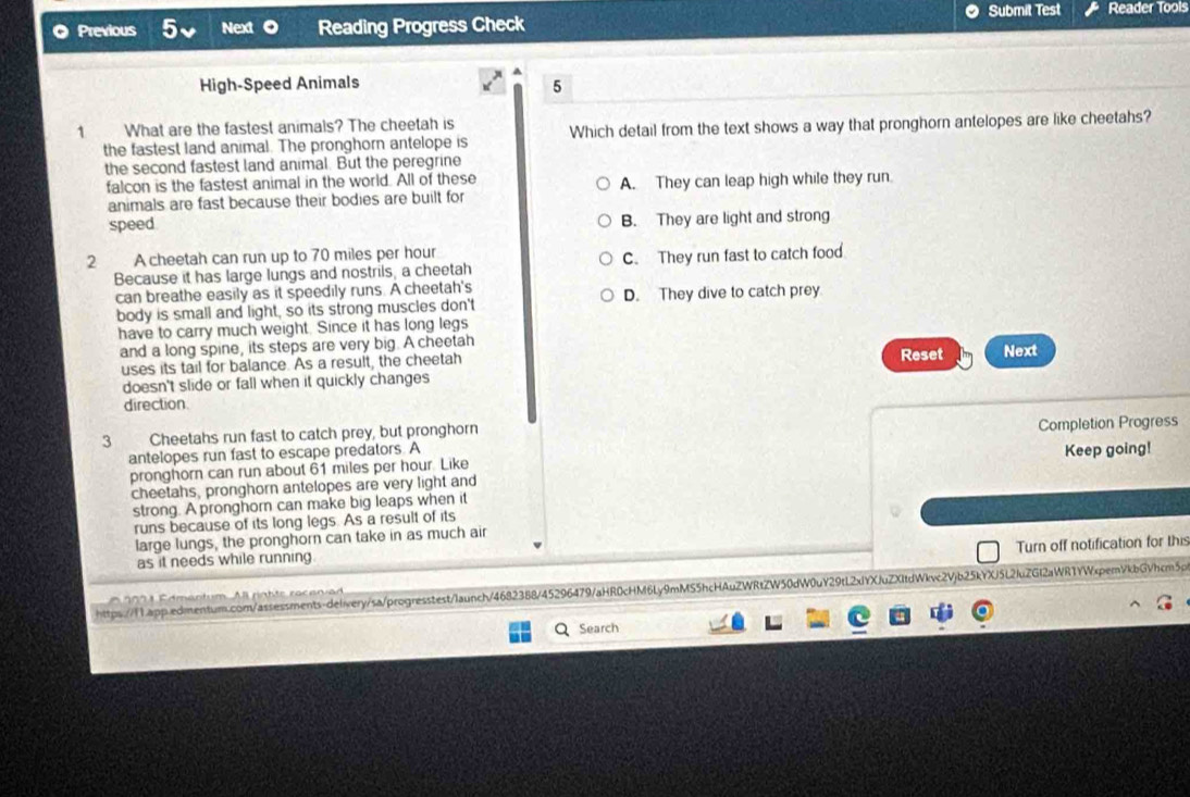 Submit Test
Previous Next Reading Progress Check Reader Tools
High-Speed Animals
5
1 What are the fastest animals? The cheetah is
the fastest land animal. The pronghorn antelope is Which detail from the text shows a way that pronghorn antelopes are like cheetahs?
the second fastest land animal. But the peregrine
falcon is the fastest animal in the world. All of these A. They can leap high while they run.
animals are fast because their bodies are built for
speed B. They are light and strong
2 A cheetah can run up to 70 miles per hour
Because it has large lungs and nostrils, a cheetah C. They run fast to catch food
can breathe easily as it speedily runs. A cheetah's
body is small and light, so its strong muscles don't D. They dive to catch prey
have to carry much weight. Since it has long legs
and a long spine, its steps are very big. A cheetah Reset Next
uses its tail for balance. As a result, the cheetah
doesn't slide or fall when it quickly changes
direction.
3 Cheetahs run fast to catch prey, but pronghorn
antelopes run fast to escape predators. A Completion Progress
pronghorn can run about 61 miles per hour. Like Keep going!
cheetahs, pronghorn antelopes are very light and
strong. A pronghorn can make big leaps when it
runs because of its long legs. As a result of its
large lungs, the pronghorn can take in as much air
Turn off notification for this
as it needs while running
https://1.app.edmentum.com/assessments-deliery/sa/progresstest/launch/4682388/45296479/aHR0cHM6Ly9mMS5hcHAuZWRtZW50dW0uY29tL2xYXJuZXItdWkvc2Vjb25kYXj5L2fuZGl2aWR1YWxpemVkbGVhcm5p
2 0 2 1 Cdmentum All rahte racanien
Search