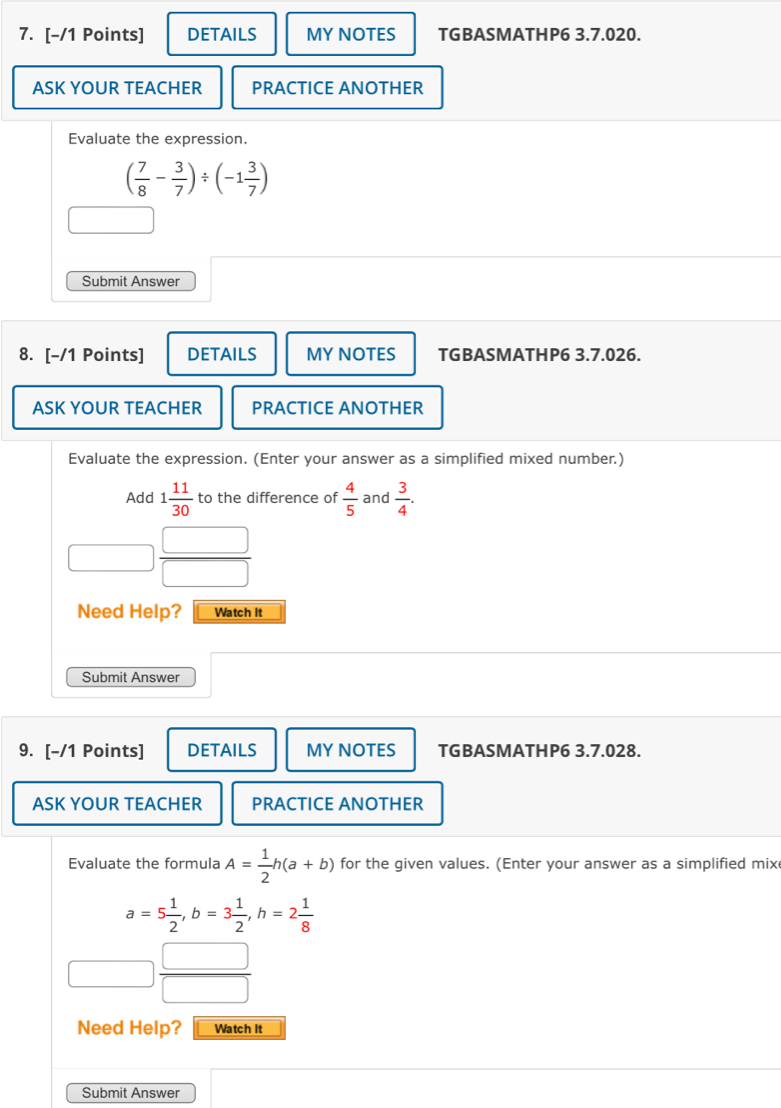 DETAILS MY NOTES TGBASMATHP6 3.7.020. 
ASK YOUR TEACHER PRACTICE ANOTHER 
Evaluate the expression.
( 7/8 - 3/7 )/ (-1 3/7 )
Submit Answer 
8. [-/1 Points] DETAILS MY NOTES TGBASMATHP6 3.7.026. 
ASK YOUR TEACHER PRACTICE ANOTHER 
Evaluate the expression. (Enter your answer as a simplified mixed number.) 
Add 1 11/30  to the difference of  4/5  and  3/4 .
 □ /□  
Need Help? Watch It 
Submit Answer 
9. [-/1 Points] DETAILS MY NOTES TGBASMATHP6 3.7.028. 
ASK YOUR TEACHER PRACTICE ANOTHER 
Evaluate the formula A= 1/2 h(a+b) for the given values. (Enter your answer as a simplified mix
a=5 1/2 , b=3 1/2 , h=2 1/8 
 □ /□  
Need Help? Watch It 
Submit Answer