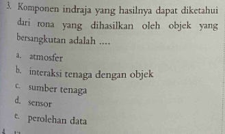 Komponen indraja yang hasilnya dapat diketahui
dari rona yang dihasilkan oleh objek yang
bersangkutan adalah ....
a. atmosfer
b. interaksi tenaga dengan objek
c. sumber tenaga
d. sensor
e. perolehan data