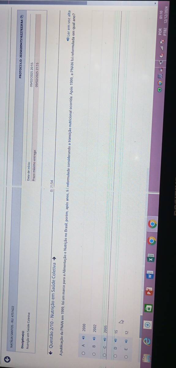 NATÁLIA SANTOS - RU: 4751622 PROTOCOLO: 2025020947516227833FA4 
Disciplina(s): Data de início:
09/02/2025 20:55
Nutrição em Saúde Coletiva Prazo máximo entrega: 09/02/2025 21:55
Questão 2/10 - Nutrição em Saúde Coletiva 0: ) 1:54
A publicação da PNAN em 1999, foi um marco para a Alimentação e Nutrição no Brasil, porém, após anos, fr i reformulada considerando a transição nutricional ocorrida. Após 1999, a PNAN foi reformulada em qual ano?
⑩ Ler em voz alta
A ⑩ 2000
B 2002
C 2005
D 15
E 12
por 01:10
PTB 12/12/2024