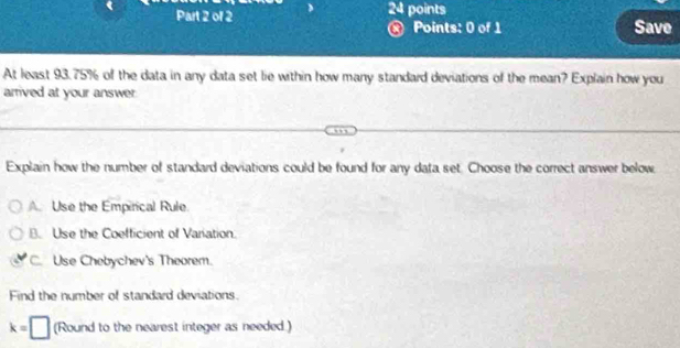 points
Points: 0 of 1 Save
At least 93.75% of the data in any data set lie within how many standard deviations of the mean? Explain how you
arrived at your answer
Explain how the number of standard deviations could be found for any data set. Choose the correct answer below
A. Use the Empirical Rule
B. Use the Coefficient of Variation.
C. Use Chebychev's Theorem.
Find the number of standard deviations.
k=□ (Round to the nearest integer as needed)