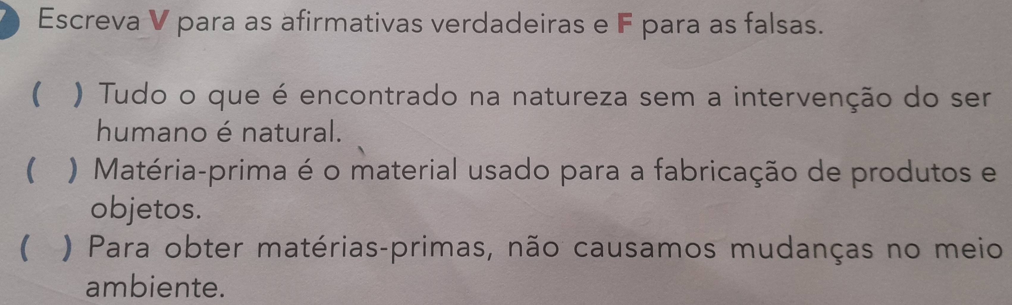 Escreva V para as afirmativas verdadeiras e F para as falsas. 
( ) Tudo o que é encontrado na natureza sem a intervenção do ser 
humano é natural. 
( ) Matéria-prima é o material usado para a fabricação de produtos e 
objetos. 
( ) Para obter matérias-primas, não causamos mudanças no meio 
ambiente.