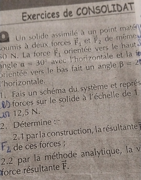 Exercices de CONSOLIDAT 
8 Un solide assimilé à un point maté 
soumis à deux forces vector F_1 et vector F_2 de même
50 N. La force vector F_1 orientée vers le haut 
angle a=30° avec l'horizontale et la f 
prientée vers le bas fait un angle beta =2
l'horizontale. 
1. Fais un schéma du système et représ 
V ) forces sur le solide à l'échelle de 1
M 12,5 N. 
2. Détermine : 
2.1 par la construction, la résultante
F_2 de ces forces ; 
2.2 par la méthode analytique, la v 
force résultante vector F.