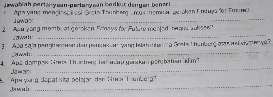 Jawablah pertanyaan-pertanyaan berikut dengan benar! 
1. Apa yang menginspirasi Greta Thunberg untuk memulai gerakan Fridays for Future? 
Jawab: 
_ 
_ 
2. Apa yang membuat gerakan Fridays for Future menjadi begitu sukses? 
Jawab: 
3. Apa saja penghargaan dan pengakuan yang telah diterima Greta Thunberg atas aktivismenya? 
Jawab: 
_ 
4. Apa dampak Greta Thunberg terhadap gerakan perubahan iklim? 
Jawab: 
_ 
5. Apa yang dapat kita pelajari dari Greta Thunberg? 
Jawab: 
_