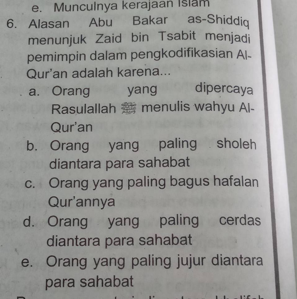 e. Munculnya kerajaan Islam
6. Alasan Abu Bakar as-Shiddiq
menunjuk Zaid bin Tsabit menjadi
pemimpin dalam pengkodifikasian Al-
Qur'an adalah karena...
a. Orang yang dipercaya
Rasulallah menulis wahyu Al-
Qur'an
b. Orang yang paling sholeh
diantara para sahabat
c. Orang yang paling bagus hafalan
Qur'annya
d. Orang yang paling cerdas
diantara para sahabat
e. Orang yang paling jujur diantara
para sahabat