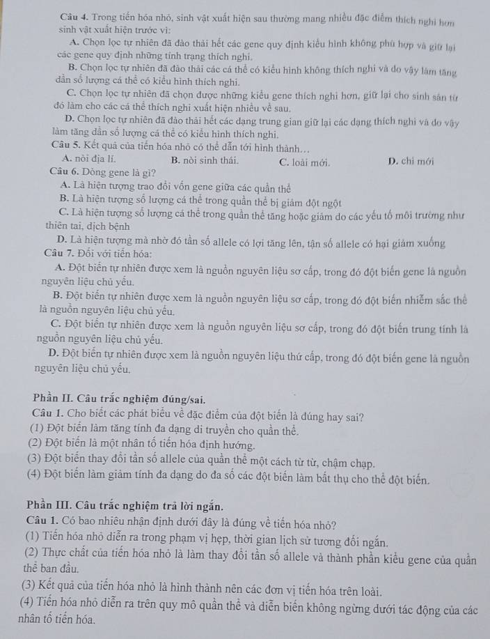 Trong tiền hóa nhỏ, sinh vật xuất hiện sau thường mang nhiều đặc điễm thích nghi hơn
sinh vật xuất hiện trước vì:
A. Chọn lọc tự nhiên đã đào thải hết các gene quy định kiểu hình không phù hợp và giữ lại
các gene quy định những tỉnh trạng thích nghi.
B. Chọn lọc tự nhiên đã đảo thái các cá thể có kiểu hình không thích nghi và do vậy làm tăng
dần số lượng cá thể có kiểu hình thích nghi.
C. Chọn lọc tự nhiên đã chọn được những kiểu gene thích nghi hơn, giữ lại cho sinh sân từ
đó làm cho các cá thể thích nghi xuất hiện nhiều về sau.
D. Chọn lọc tự nhiên đã đào thải hết các dạng trung gian giữ lại các dạng thích nghi và do vậy
làm tăng dần số lượng cá thể có kiểu hình thích nghi.
Câu 5. Kết quả của tiến hóa nhỏ có thể dẫn tới hình thành...
A. nòi địa lí. B. nòi sinh thái. C. loài mới. D. chì mới
Câu 6. Dòng gene là gì?
A. Là hiện tượng trao đồi vốn gene giữa các quần thể
B. Là hiện tượng số lượng cá thể trong quần thể bị giám đột ngột
C. Là hiện tượng số lượng cá thể trong quần thể tăng hoặc giảm do các yếu tổ môi trường như
thiên tai, dịch bệnh
D. Là hiện tượng mà nhờ đó tần số allele có lợi tăng lên, tận số allele có hại giảm xuống
Câu 7. Đối với tiến hóa:
A. Đột biến tự nhiên được xem là nguồn nguyên liệu sơ cấp, trong đó đột biến gene là nguồn
nguyên liệu chủ yếu.
B. Đột biến tự nhiên được xem là nguồn nguyên liệu sơ cấp, trong đó đột biến nhiễm sắc thể
là nguồn nguyên liệu chủ yếu.
C. Đột biển tự nhiên được xem là nguồn nguyên liệu sơ cấp, trong đó đột biến trung tính là
nguồn nguyên liệu chủ yếu.
D. Đột biến tự nhiên được xem là nguồn nguyên liệu thứ cấp, trong đó đột biến gene là nguồn
nguyên liệu chủ yếu.
Phần II. Câu trắc nghiệm đúng/sai.
Câu 1. Cho biết các phát biểu về đặc điểm của đột biến là dúng hay sai?
(1) Đột biển làm tăng tính đa dạng di truyền cho quần thể.
(2) Đột biển là một nhân tố tiến hóa định hướng.
(3) Đột biến thay đổi tần số allele của quần thể một cách từ từ, chậm chạp.
(4) Đột biển làm giảm tính đa dạng do đa số các đột biến làm bắt thụ cho thể đột biến.
Phần III. Câu trắc nghiệm trã lời ngắn.
Câu 1. Có bao nhiêu nhận định dưới đây là đúng về tiến hóa nhỏ?
(1) Tiến hóa nhỏ diễn ra trong phạm vị hẹp, thời gian lịch sử tương đối ngắn.
(2) Thực chất của tiến hóa nhỏ là làm thay đổi tần số allele và thành phần kiểu gene của quần
thể ban đầu.
(3) Kết quả của tiến hóa nhỏ là hình thành nên các đơn vị tiến hóa trên loài.
(4) Tiến hóa nhỏ diễn ra trên quy mô quần thể và diễn biến không ngừng dưới tác động của các
nhân tố tiến hóa.