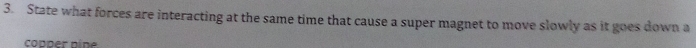 State what forces are interacting at the same time that cause a super magnet to move slowly as it goes down a 
copper nine