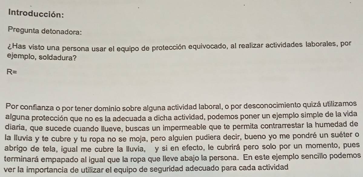 Introducción: 
Pregunta detonadora: 
¿Has visto una persona usar el equipo de protección equivocado, al realizar actividades laborales, por 
ejemplo, soldadura?
R=
Por confianza o por tener dominio sobre alguna actividad laboral, o por desconocimiento quizá utilizamos 
alguna protección que no es la adecuada a dicha actividad, podemos poner un ejemplo simple de la vida 
diaria, que sucede cuando llueve, buscas un impermeable que te permita contrarrestar la humedad de 
la lluvia y te cubre y tu ropa no se moja, pero alguien pudiera decir, bueno yo me pondré un suéter o 
abrigo de tela, igual me cubre la lluvia, y si en efecto, le cubrirá pero solo por un momento, pues 
terminará empapado al igual que la ropa que lleve abajo la persona. En este ejemplo sencillo podemos 
ver la importancia de utilizar el equipo de seguridad adecuado para cada actividad