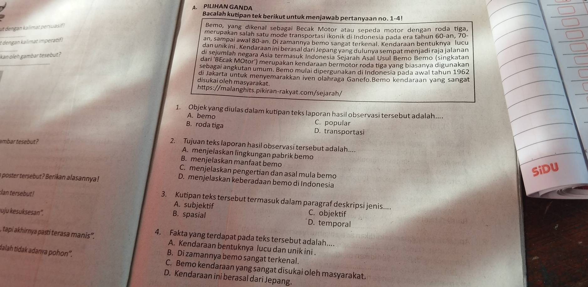 PILIHAN GANDA
Bacalah kutipan tek berikut untuk menjawab pertanyaan no. 1-4!
_
ut dengan kalimat persuasif! Bemo, yang dikenal sebagai Becak Motor atau sepeda motor dengan roda tiga,
merupakan salah satu mode transportasi ikonik di Indonesia pada era tahun 60-an, 70-
t dengan kalimat imperatif!
an, sampai awal 80-an. Di zamannya bemo sangat terkenal. Kendaraan bentuknya lucu
_
dan unik ini . Kendaraan ini berasal dari Jepang yang dulunya sempat menjadi raja jalanan
ikan oleh gambar tesebut ?
di sejumlah negara Asia termasuk Indonesia Sejarah Asal Usul Bemo Bemo (singkatan
_
dari 'BEcak MOtor') merupakan kendaraan bermotor roda tiga yang biasanya digunakan
sebagai angkutan umum. Bemo mulai dipergunakan di Indonesia pada awal tahun 1962
di Jakarta untuk menyemarakkan iven olahraga Ganefo.Bemo kendaraan yang sangat
disukai oleh masyarakat.
https://malanghits.pikiran-rakyat.com/sejarah/
1. Objek yang diulas dalam kutipan teks laporan hasil observasi tersebut adalah....
A. bemo C. popular
B. roda tiga D. transportasi
ambar tesebut ?
2. Tujuan teks laporan hasil observasi tersebut adalah....
A. menjelaskan lingkungan pabrik bemo
B. menjelaskan manfaat bemo
C. menjelaskan pengertian dan asal mula bemo
SiDU
a poster tersebut? Berikan alasannya !
D. menjelaskan keberadaan bemo di Indonesia
klan tersebut ! A. subjektif
3. Kutipan teks tersebut termasuk dalam paragraf deskripsi jenis....
B. spasial
C. objektif
uju kesuksesan'. D. temporal
4. Fakta yang terdapat pada teks tersebut adalah....
, tapi akhirnya pasti terasa manis”. A. Kendaraan bentuknya lucu dan unik ini .
dalah tidak adanya pohon”.
B. Di zamannya bemo sangat terkenal.
C. Bemo kendaraan yang sangat disukai oleh masyarakat.
D. Kendaraan ini berasal dari Jepang.