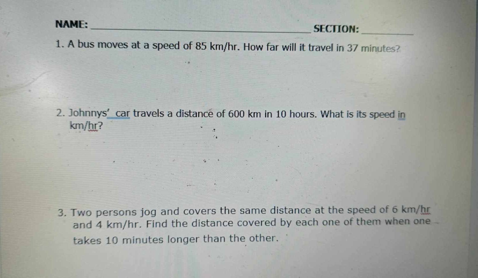 NAME: _SECTION:_ 
1. A bus moves at a speed of 85 km/hr. How far will it travel in 37 minutes? 
2. Johnnys’ car travels a distance of 600 km in 10 hours. What is its speed in
km/hr? 
3. Two persons jog and covers the same distance at the speed of 6 km/hr
and 4 km/hr. Find the distance covered by each one of them when one 
takes 10 minutes longer than the other.