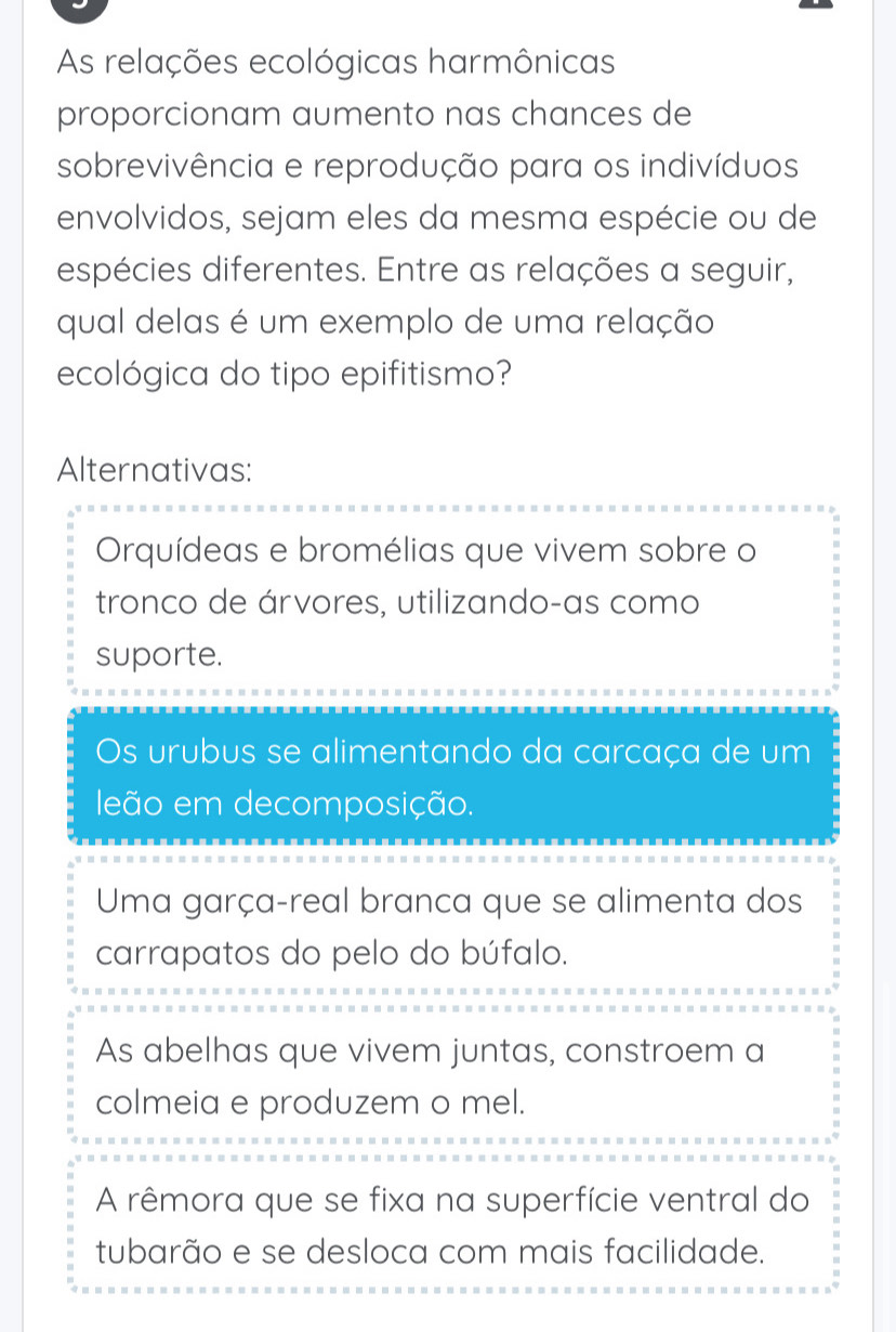 As relações ecológicas harmônicas
proporcionam aumento nas chances de
sobrevivência e reprodução para os indivíduos
envolvidos, sejam eles da mesma espécie ou de
espécies diferentes. Entre as relações a seguir,
qual delas é um exemplo de uma relação
ecológica do tipo epifitismo?
Alternativas:
Orquídeas e bromélias que vivem sobre o
tronco de árvores, utilizando-as como
suporte.
Os urubus se alimentando da carcaça de um
leão em decomposição.
Uma garça-real branca que se alimenta dos
carrapatos do pelo do búfalo.
As abelhas que vivem juntas, constroem a
colmeia e produzem o mel.
A rêmora que se fixa na superfície ventral do
tubarão e se desloca com mais facilidade.