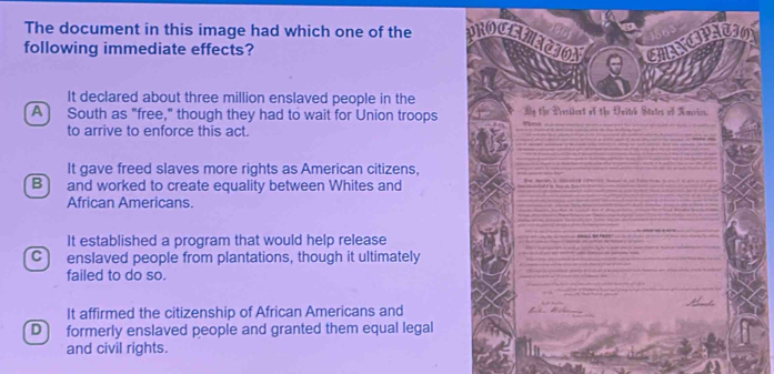 The document in this image had which one of the PROCENATION CHANCIPATION 156

following immediate effects?
e
It declared about three million enslaved people in the
A] South as "free," though they had to wait for Union troops My the President of the Uniteh States of America.
to arrive to enforce this act.
_
It gave freed slaves more rights as American citizens,
B and worked to create equality between Whites and
African Americans.
It established a program that would help release
C enslaved people from plantations, though it ultimately
failed to do so.
It affirmed the citizenship of African Americans and
Dì formerly enslaved people and granted them equal legal
and civil rights.