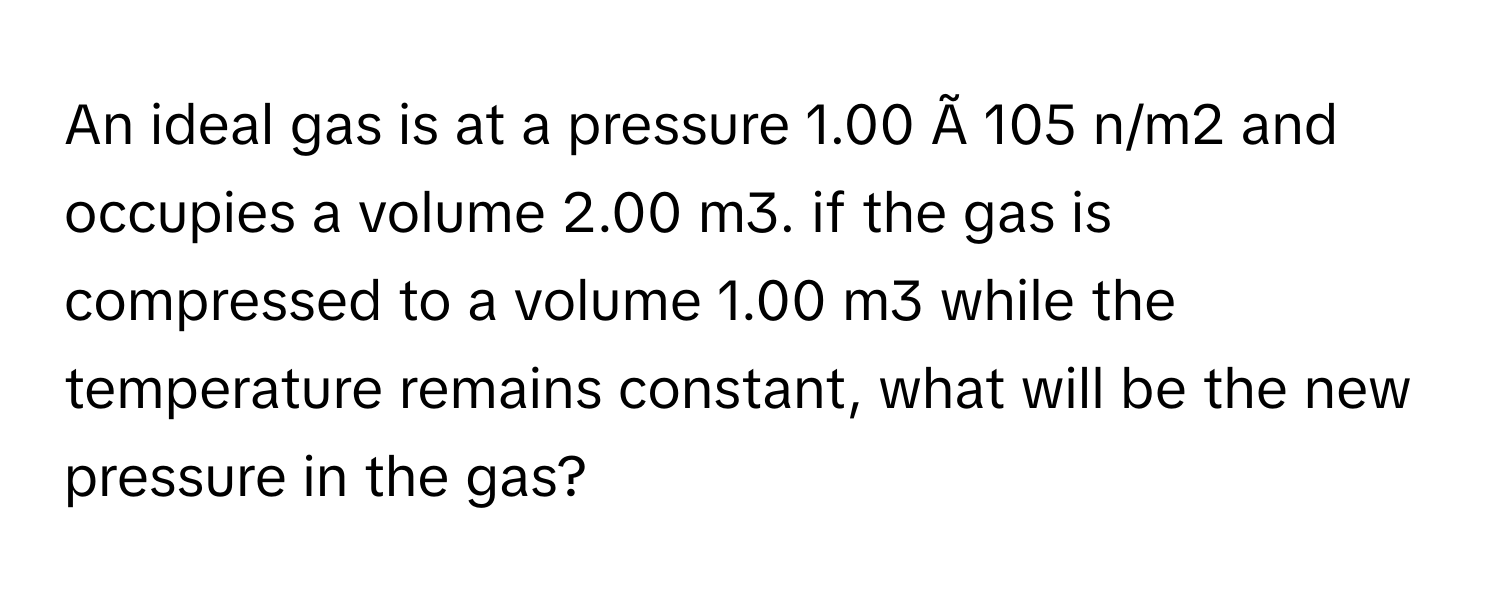 An ideal gas is at a pressure 1.00 Ã 105 n/m2 and occupies a volume 2.00 m3. if the gas is compressed to a volume 1.00 m3 while the temperature remains constant, what will be the new pressure in the gas?