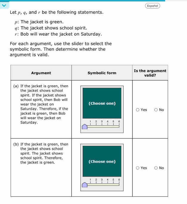 Español 
Let p, q, and r be the following statements. 
p: The jacket is green. 
: The jacket shows school spirit. 
: Bob will wear the jacket on Saturday. 
For each argument, use the slider to select the 
symbolic form. Then determine whether the 
argument is valid.