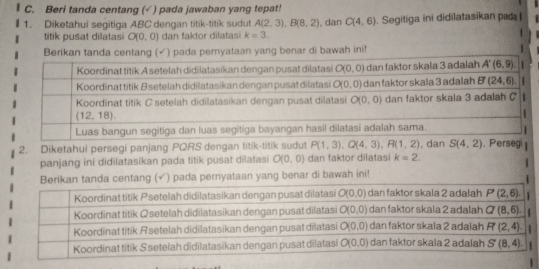 Beri tanda centang (√ ) pada jawaban yang tepat!
1. Diketahui segitiga ABC dengan titik-titik sudut A(2,3),B(8,2) , dan C(4,6). Segitiga ini didilatasikan pada l
titik pusat dilatasi O(0,0) dan faktor dilatasi k=3.
yataan yang benar di bawah ini!