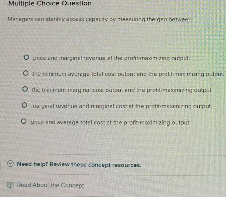 Question
Managers can identify excess capacity by measuring the gap between
price and marginal revenue at the profit-maximizing output.
the minimum average total cost output and the profit-maximizing output.
the minimum-marginal-cost output and the profit-maximizing output.
marginal revenue and marginal cost at the profit-maximizing output.
price and average total cost at the profit-maximizing output.
Need help? Review these concept resources.
Read About the Concept