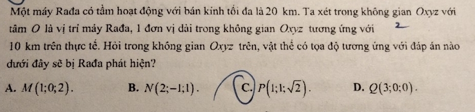 Một máy Rađa có tầm hoạt động với bán kinh tổi đa là 20 km. Ta xét trong không gian Oxyz với
tâm O là vị trí máy Rađa, 1 đơn vị dài trong không gian Oxyz tương ứng với
10 km trên thực tế. Hỏi trong không gian Oxyz trên, vật thể có tọa độ tương ứng với đáp án nào
đưới đây sẽ bị Rađa phát hiện?
A. M(1;0;2). B. N(2;-1;1). C. P(1;1;sqrt(2)). D. Q(3;0;0).