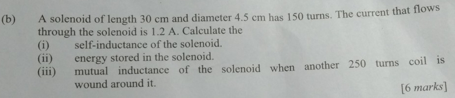 A solenoid of length 30 cm and diameter 4.5 cm has 150 turns. The current that flows 
through the solenoid is 1.2 A. Calculate the 
(i) self-inductance of the solenoid. 
(ii) energy stored in the solenoid. 
(iii) mutual inductance of the solenoid when another 250 turns coil is 
wound around it. 
[6 marks]