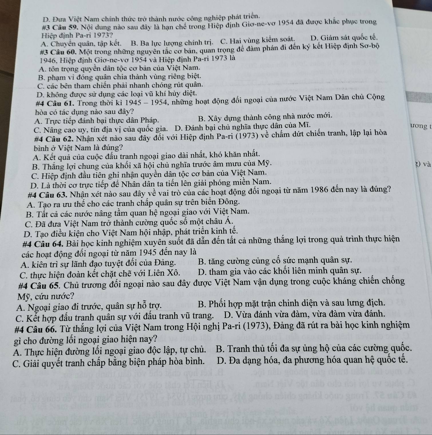 D. Đưa Việt Nam chính thức trở thành nước công nghiệp phát triển.
#3 Câu 59. Nội dung nào sau đây là hạn chế trong Hiệp định Giơ-ne-vơ 1954 đã được khắc phục trong
Hiệp định Pa-ri 1973?
A. Chuyển quân, tập kết. B. Ba lực lượng chính trị. C. Hai vùng kiểm soát. D. Giám sát quốc tế.
#3 Câu 60. Một trong những nguyên tắc cơ bản, quan trọng để đàm phán đi đến ký kết Hiệp định Sơ-bộ
1946, Hiệp định Giơ-ne-vơ 1954 và Hiệp định Pa-ri 1973 là
A. tôn trọng quyền dân tộc cơ bản của Việt Nam.
B. phạm vi đóng quân chia thành vùng riêng biệt.
C. các bên tham chiến phải nhanh chóng rút quân.
D. không được sử dụng các loại vũ khí hủy diệt.
#4 Câu 61. Trong thời kì . 1945-1954 5, những hoạt động đối ngoại của nước Việt Nam Dân chủ Cộng
hòa có tác dụng nào sau đây?
A. Trực tiếp đánh bại thực dân Pháp. B. Xây dựng thành công nhà nước mới.
C. Nâng cao uy, tín địa vị của quốc gia. D. Đánh bại chủ nghĩa thực dân của Mĩ.
ương t
#4 Câu 62. Nhận xét nào sau đây đối với Hiệp định Pa-ri (1973) về chấm dứt chiến tranh, lập lại hòa
bình ở Việt Nam là đúng?
A. Kết quả của cuộc đấu tranh ngoại giao dài nhất, khó khăn nhất.
B. Thắng lợi chung của khối xã hội chủ nghĩa trước âm mưu của Mỹ. 3) và
C. Hiệp định đầu tiên ghi nhận quyền dân tộc cơ bản của Việt Nam.
D. Là thời cơ trực tiếp để Nhân dân ta tiến lên giải phóng miền Nam.
#4 Câu 63. Nhận xét nào sau đây về vai trò của các hoạt động đối ngoại từ năm 1986 đến nay là đúng?
A. Tạo ra ưu thế cho các tranh chấp quân sự trên biển Đông.
B. Tất cả các nước nâng tầm quan hệ ngoại giao với Việt Nam.
C. Đã đưa Việt Nam trở thành cường quốc số một châu Á.
D. Tạo điều kiện cho Việt Nam hội nhập, phát triển kinh tế.
#4 Câu 64. Bài học kinh nghiệm xuyên suốt đã dẫn đến tất cả những thắng lợi trong quả trình thực hiện
các hoạt động đối ngoại từ năm 1945 đến nay là
A. kiên trì sự lãnh đạo tuyệt đối của Đảng. B. tăng cường củng cố sức mạnh quân sự.
C. thực hiện đoàn kết chặt chẽ với Liên Xô. D. tham gia vào các khối liên minh quân sự.
#4 Câu 65. Chủ trương đối ngoại nào sau đây được Việt Nam vận dụng trong cuộc kháng chiến chống
Mỹ, cứu nước?
A. Ngoại giao đi trước, quân sự hỗ trợ.  B. Phối hợp mặt trận chinh diện và sau lưng địch.
C. Kết hợp đấu tranh quân sự với đấu tranh vũ trang.  D. Vừa đánh vừa đàm, vừa đàm vừa đánh.
#4 Câu 66. Từ thắng lợi của Việt Nam trong Hội nghị Pa-ri (1973), Đảng đã rút ra bài học kinh nghiệm
gì cho đường lối ngoại giao hiện nay?
A. Thực hiện đường lối ngoại giao độc lập, tự chủ.  B. Tranh thủ tối đa sự ủng hộ của các cường quốc.
C. Giải quyết tranh chấp bằng biện pháp hòa bình. D. Đa dạng hóa, đa phương hóa quan hệ quốc tế.