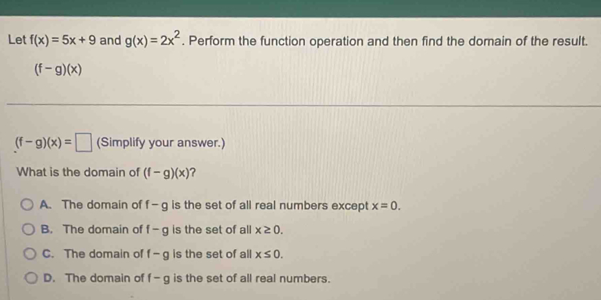 Let f(x)=5x+9 and g(x)=2x^2. Perform the function operation and then find the domain of the result.
(f-g)(x)
(f-g)(x)=□ (Simplify your answer.)
What is the domain of (f-g)(x) ?
A. The domain of f- Q is the set of all real numbers except x=0.
B. The domain of f-g is the set of all x≥ 0.
C. The domain of f-g is the set of all x≤ 0.
D. The domain of f-g is the set of all real numbers.