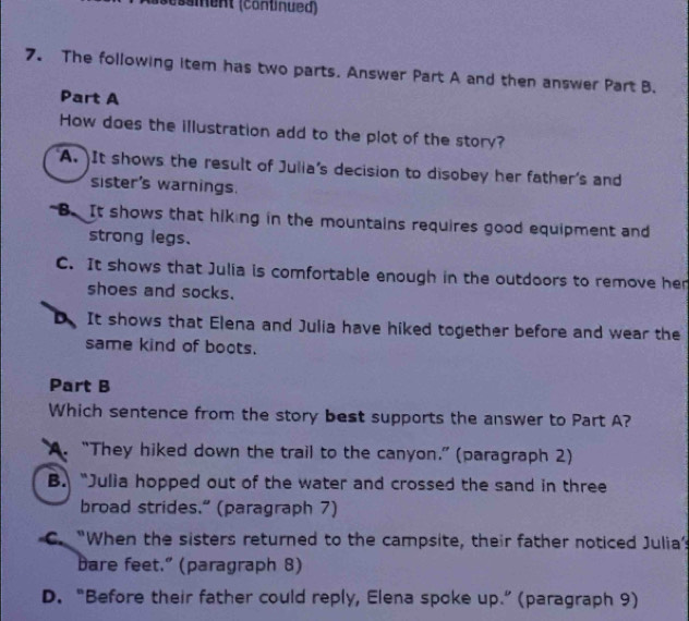 (ssient (conlinued)
7. The following item has two parts. Answer Part A and then answer Part B.
Part A
How does the illustration add to the plot of the story?
A. It shows the result of Julia's decision to disobey her father's and
sister's warnings.
"B. It shows that hiking in the mountains requires good equipment and
strong legs.
C. It shows that Julia is comfortable enough in the outdoors to remove her
shoes and socks.
It shows that Elena and Julia have hiked together before and wear the
same kind of boots.
Part B
Which sentence from the story best supports the answer to Part A?
A. “They hiked down the trail to the canyon.” (paragraph 2)
B. “Julia hopped out of the water and crossed the sand in three
broad strides." (paragraph 7)
C. “When the sisters returned to the campsite, their father noticed Julia’
Dare feet." (paragraph 8)
D. “Before their father could reply, Elena spoke up.” (paragraph 9)