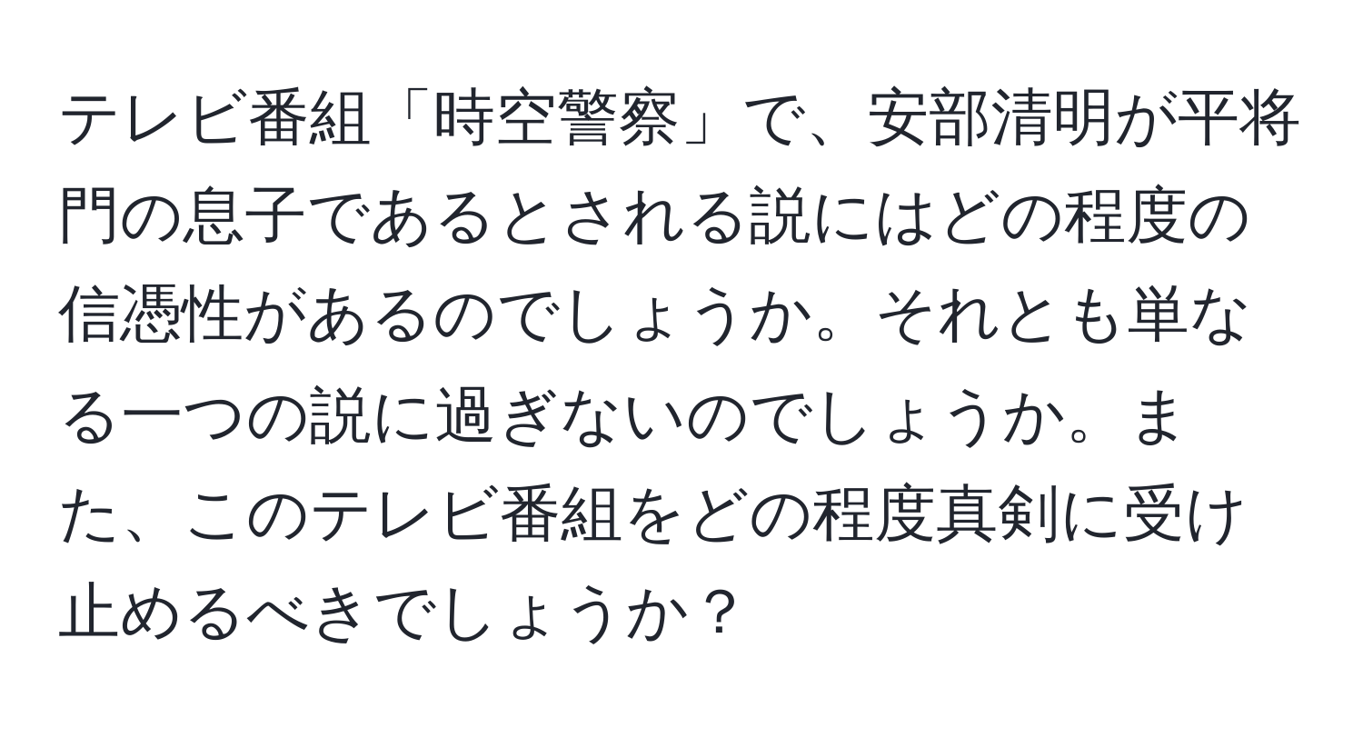 テレビ番組「時空警察」で、安部清明が平将門の息子であるとされる説にはどの程度の信憑性があるのでしょうか。それとも単なる一つの説に過ぎないのでしょうか。また、このテレビ番組をどの程度真剣に受け止めるべきでしょうか？