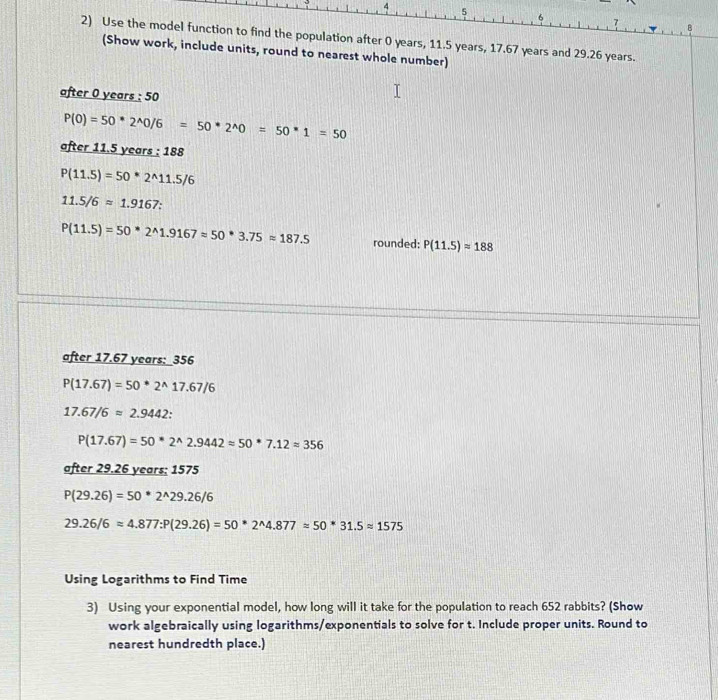 4 5
6
7
2) Use the model function to find the population after 0 years, 11.5 years, 17.67 years and 29.26 years. 
(Show work, include units, round to nearest whole number) 
after 0 years : 50
P(0)=50*2^(wedge)0/6=50*2^(wedge)0=50*1=50
after 11.5 years : 188
P(11.5)=50*2^(wedge)11.5/6
11.5/6approx 1.9167 :
P(11.5)=50*2^(wedge)1.9167approx 50*3.75approx 187.5 rounded: P(11.5)approx 188
after 17.67 years : _ 356
P(17.67)=50*2^(wedge)17.67/6
17.67/6approx 2.9442
P(17.67)=50^*2^(wedge)2.9442approx 50^*7.12approx 356
after 29.26 years; 1575
P(29.26)=50*2^(wedge)29.26/6
29.26/6approx 4.877:P(29.26)=50*2^(wedge)4.877=50*31.5approx 1575
Using Logarithms to Find Time 
3) Using your exponential model, how long will it take for the population to reach 652 rabbits? (Show 
work algebraically using logarithms/exponentials to solve for t. Include proper units. Round to 
nearest hundredth place.)