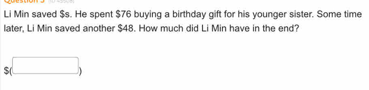 Li Min saved $s. He spent $76 buying a birthday gift for his younger sister. Some time 
later, Li Min saved another $48. How much did Li Min have in the end?
$(□ )